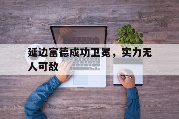 关于延边富德成功卫冕,实力无人可敌的信息 关于延边富德成功卫冕,实力无人可敌的信息